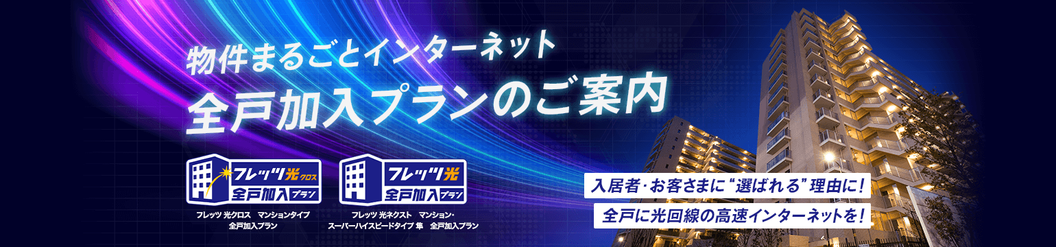 物件まるごとインターネット 全戸加入プランのご案内 フレッツ光クロスマンションタイプ全戸加入プラン フレッツ光ネクストマンション・スーパーハイスピードタイプ隼全戸加入プラン 入居者・お客さまに“選ばれる”理由に! 全戸に光回線の高速インターネットを!